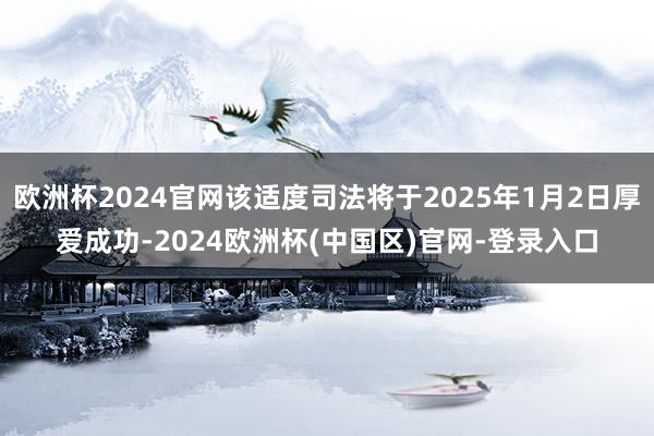 欧洲杯2024官网该适度司法将于2025年1月2日厚爱成功-2024欧洲杯(中国区)官网-登录入口