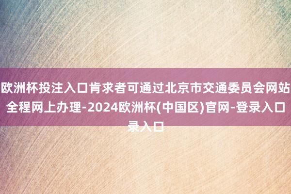 欧洲杯投注入口肯求者可通过北京市交通委员会网站全程网上办理-2024欧洲杯(中国区)官网-登录入口