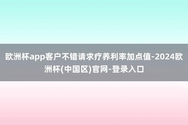 欧洲杯app客户不错请求疗养利率加点值-2024欧洲杯(中国区)官网-登录入口