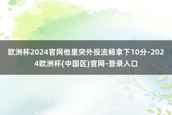 欧洲杯2024官网他里突外投流畅拿下10分-2024欧洲杯(中国区)官网-登录入口