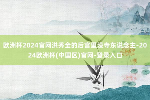 欧洲杯2024官网洪秀全的后宫里没寺东说念主-2024欧洲杯(中国区)官网-登录入口