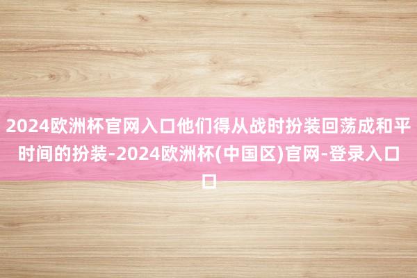 2024欧洲杯官网入口他们得从战时扮装回荡成和平时间的扮装-2024欧洲杯(中国区)官网-登录入口