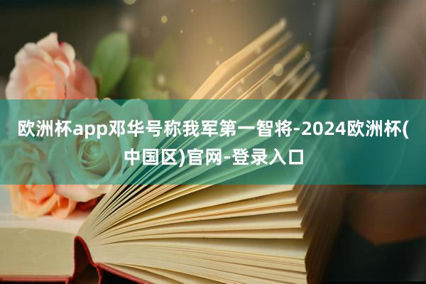 欧洲杯app邓华号称我军第一智将-2024欧洲杯(中国区)官网-登录入口