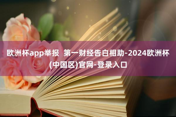 欧洲杯app举报  第一财经告白相助-2024欧洲杯(中国区)官网-登录入口