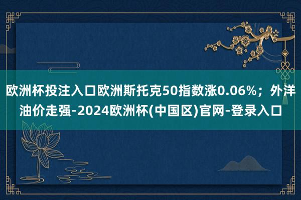 欧洲杯投注入口欧洲斯托克50指数涨0.06%；外洋油价走强-2024欧洲杯(中国区)官网-登录入口