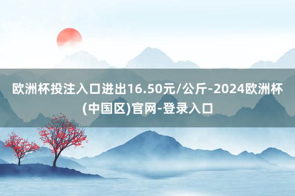 欧洲杯投注入口进出16.50元/公斤-2024欧洲杯(中国区)官网-登录入口