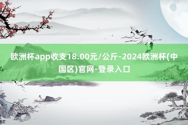 欧洲杯app收支18.00元/公斤-2024欧洲杯(中国区)官网-登录入口