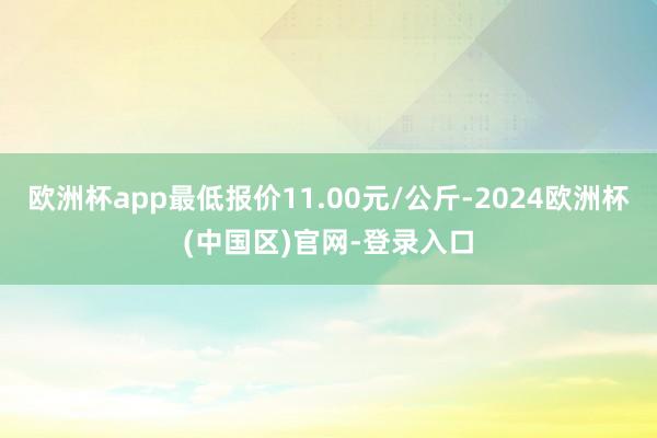 欧洲杯app最低报价11.00元/公斤-2024欧洲杯(中国区)官网-登录入口