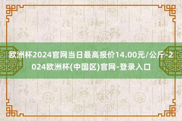 欧洲杯2024官网当日最高报价14.00元/公斤-2024欧洲杯(中国区)官网-登录入口