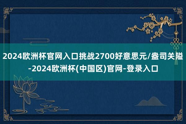 2024欧洲杯官网入口挑战2700好意思元/盎司关隘-2024欧洲杯(中国区)官网-登录入口