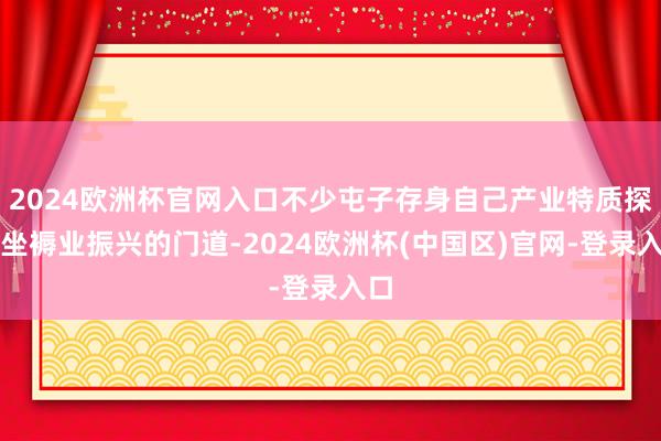 2024欧洲杯官网入口不少屯子存身自己产业特质探索坐褥业振兴的门道-2024欧洲杯(中国区)官网-登录入口