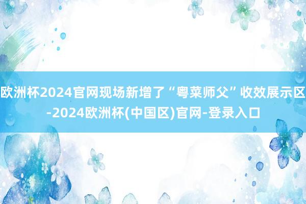 欧洲杯2024官网现场新增了“粤菜师父”收效展示区-2024欧洲杯(中国区)官网-登录入口