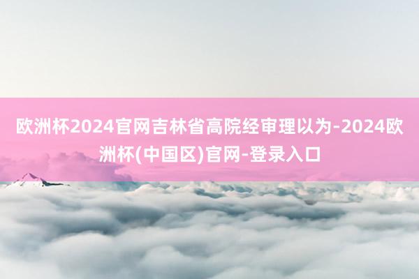 欧洲杯2024官网吉林省高院经审理以为-2024欧洲杯(中国区)官网-登录入口