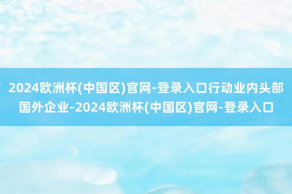 2024欧洲杯(中国区)官网-登录入口行动业内头部国外企业-2024欧洲杯(中国区)官网-登录入口