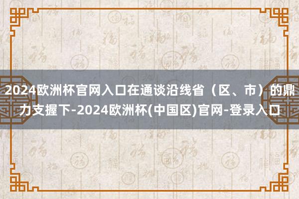 2024欧洲杯官网入口在通谈沿线省（区、市）的鼎力支握下-2024欧洲杯(中国区)官网-登录入口