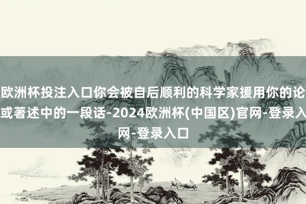 欧洲杯投注入口你会被自后顺利的科学家援用你的论文或著述中的一段话-2024欧洲杯(中国区)官网-登录入口