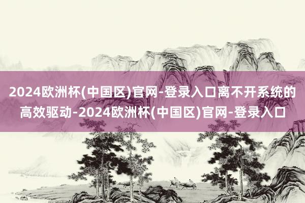 2024欧洲杯(中国区)官网-登录入口离不开系统的高效驱动-2024欧洲杯(中国区)官网-登录入口