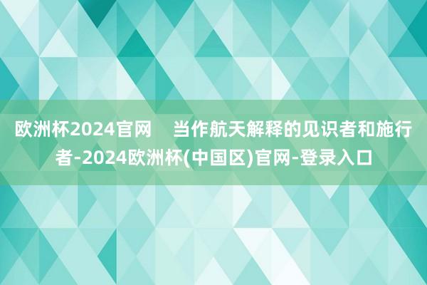 欧洲杯2024官网    当作航天解释的见识者和施行者-2024欧洲杯(中国区)官网-登录入口