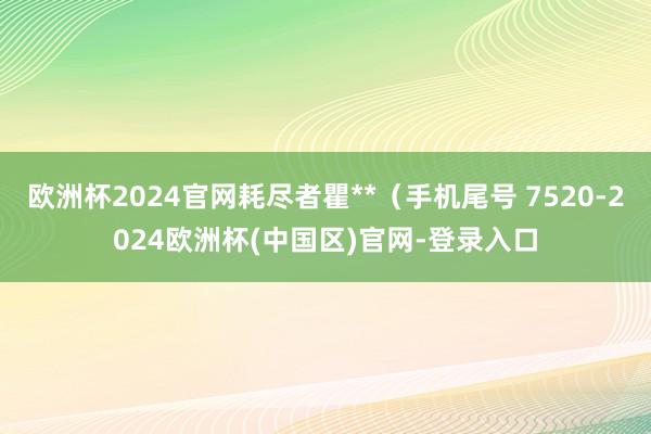 欧洲杯2024官网耗尽者瞿**（手机尾号 7520-2024欧洲杯(中国区)官网-登录入口