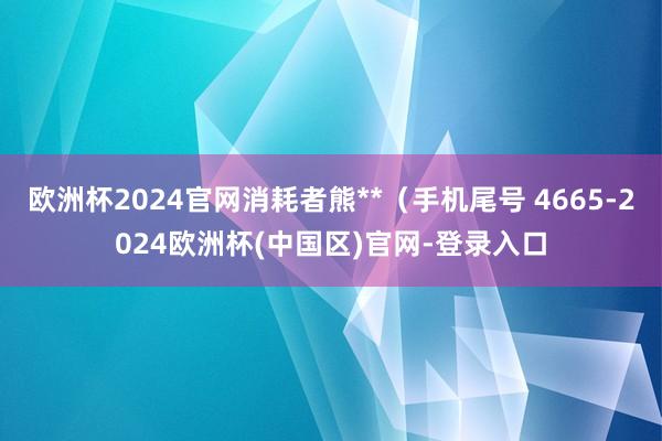 欧洲杯2024官网消耗者熊**（手机尾号 4665-2024欧洲杯(中国区)官网-登录入口