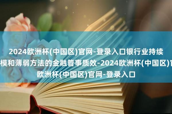 2024欧洲杯(中国区)官网-登录入口银行业持续提高对重心规模和薄弱方法的金融管事质效-2024欧洲杯(中国区)官网-登录入口