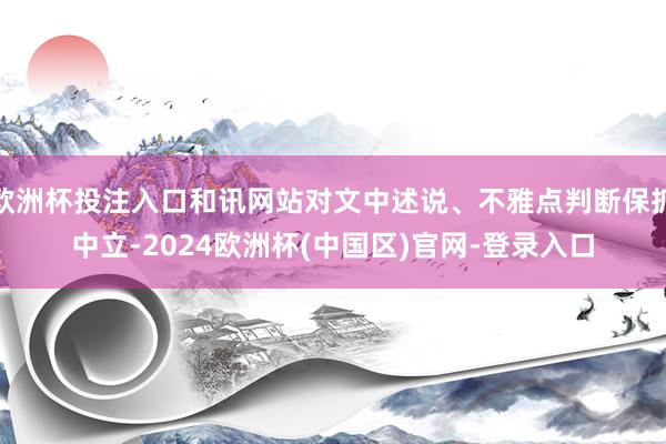 欧洲杯投注入口和讯网站对文中述说、不雅点判断保抓中立-2024欧洲杯(中国区)官网-登录入口