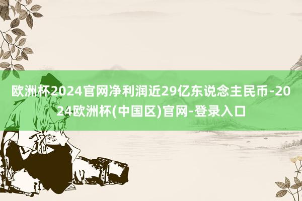 欧洲杯2024官网净利润近29亿东说念主民币-2024欧洲杯(中国区)官网-登录入口