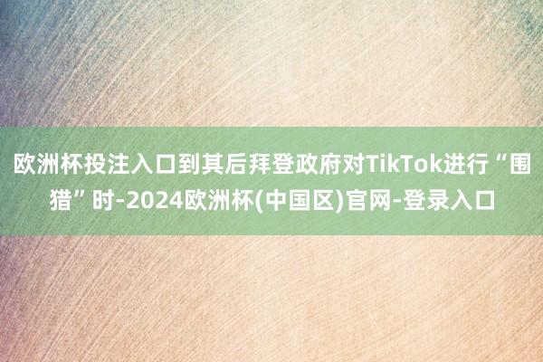 欧洲杯投注入口到其后拜登政府对TikTok进行“围猎”时-2024欧洲杯(中国区)官网-登录入口