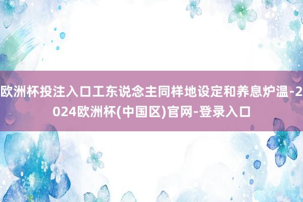 欧洲杯投注入口工东说念主同样地设定和养息炉温-2024欧洲杯(中国区)官网-登录入口