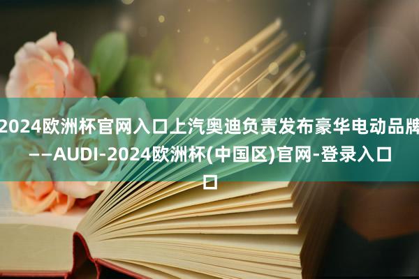 2024欧洲杯官网入口上汽奥迪负责发布豪华电动品牌——AUDI-2024欧洲杯(中国区)官网-登录入口