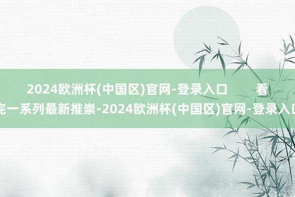 2024欧洲杯(中国区)官网-登录入口        看完一系列最新推崇-2024欧洲杯(中国区)官网-登录入口