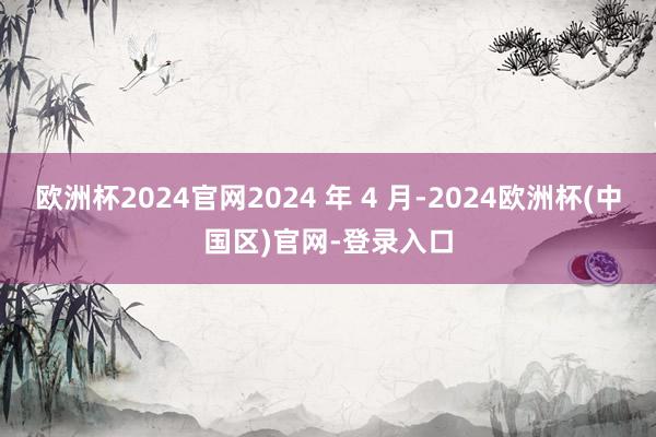 欧洲杯2024官网2024 年 4 月-2024欧洲杯(中国区)官网-登录入口