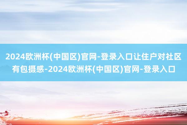 2024欧洲杯(中国区)官网-登录入口让住户对社区有包摄感-2024欧洲杯(中国区)官网-登录入口