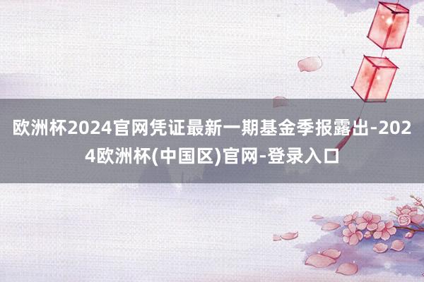 欧洲杯2024官网凭证最新一期基金季报露出-2024欧洲杯(中国区)官网-登录入口