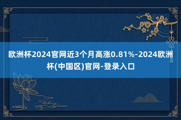 欧洲杯2024官网近3个月高涨0.81%-2024欧洲杯(中国区)官网-登录入口