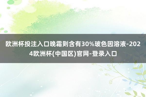 欧洲杯投注入口晚霜则含有30%玻色因溶液-2024欧洲杯(中国区)官网-登录入口