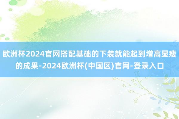 欧洲杯2024官网搭配基础的下装就能起到增高显瘦的成果-2024欧洲杯(中国区)官网-登录入口