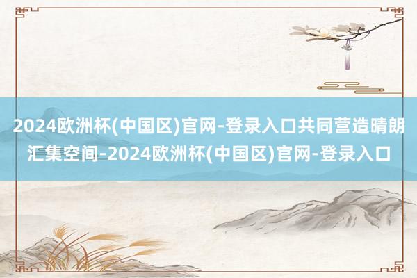 2024欧洲杯(中国区)官网-登录入口共同营造晴朗汇集空间-2024欧洲杯(中国区)官网-登录入口