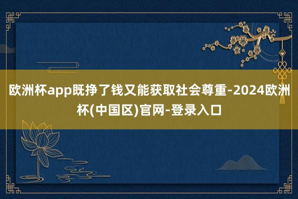 欧洲杯app既挣了钱又能获取社会尊重-2024欧洲杯(中国区)官网-登录入口