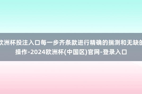 欧洲杯投注入口每一步齐条款进行精确的揣测和无缺的操作-2024欧洲杯(中国区)官网-登录入口