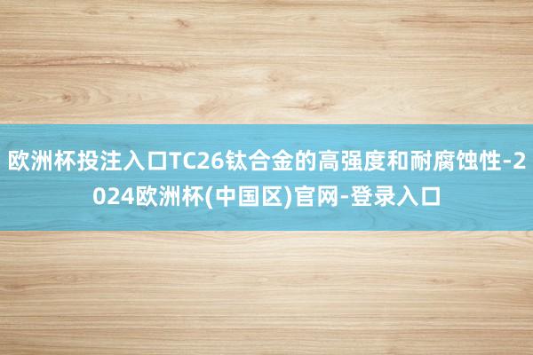 欧洲杯投注入口TC26钛合金的高强度和耐腐蚀性-2024欧洲杯(中国区)官网-登录入口