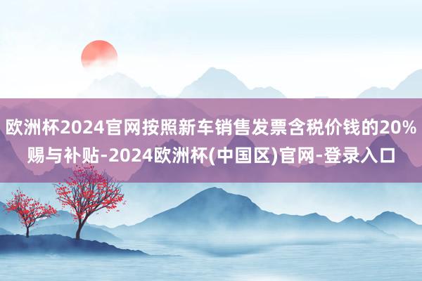 欧洲杯2024官网按照新车销售发票含税价钱的20%赐与补贴-2024欧洲杯(中国区)官网-登录入口