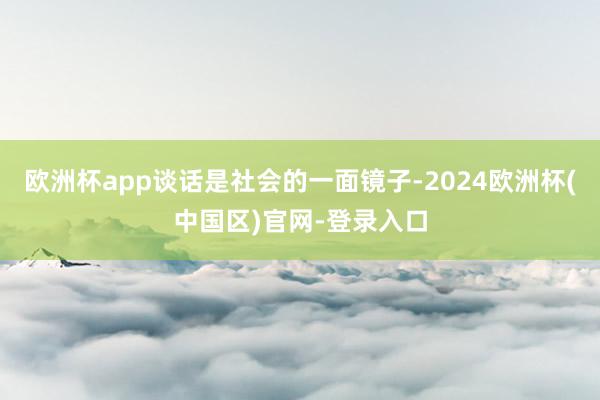 欧洲杯app谈话是社会的一面镜子-2024欧洲杯(中国区)官网-登录入口