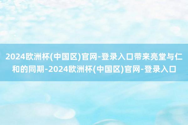 2024欧洲杯(中国区)官网-登录入口带来亮堂与仁和的同期-2024欧洲杯(中国区)官网-登录入口