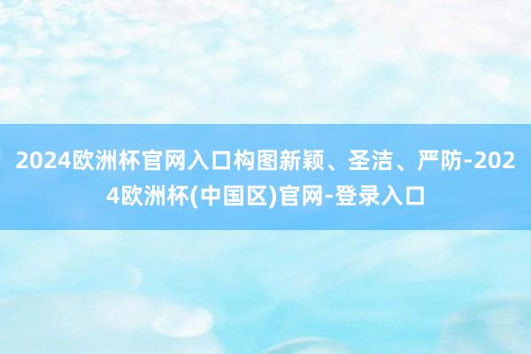 2024欧洲杯官网入口构图新颖、圣洁、严防-2024欧洲杯(中国区)官网-登录入口