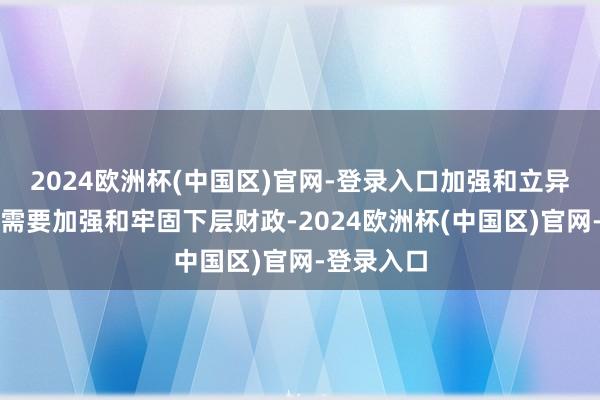 2024欧洲杯(中国区)官网-登录入口加强和立异下层措置需要加强和牢固下层财政-2024欧洲杯(中国区)官网-登录入口