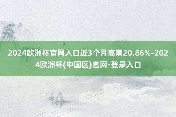 2024欧洲杯官网入口近3个月高潮20.86%-2024欧洲杯(中国区)官网-登录入口