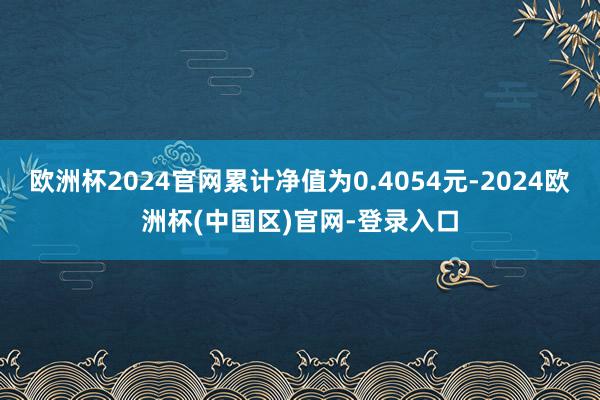 欧洲杯2024官网累计净值为0.4054元-2024欧洲杯(中国区)官网-登录入口