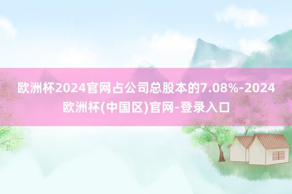 欧洲杯2024官网占公司总股本的7.08%-2024欧洲杯(中国区)官网-登录入口