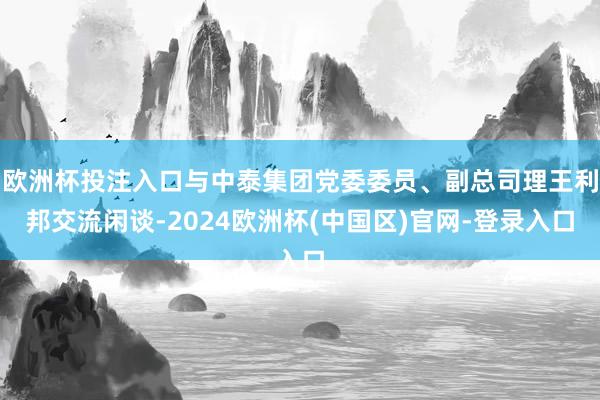 欧洲杯投注入口与中泰集团党委委员、副总司理王利邦交流闲谈-2024欧洲杯(中国区)官网-登录入口